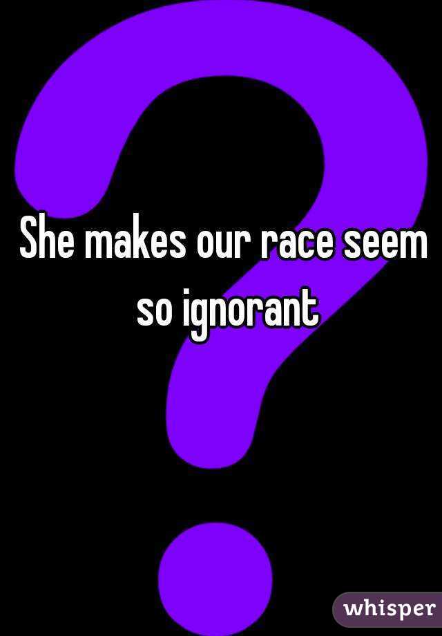 She makes our race seem so ignorant