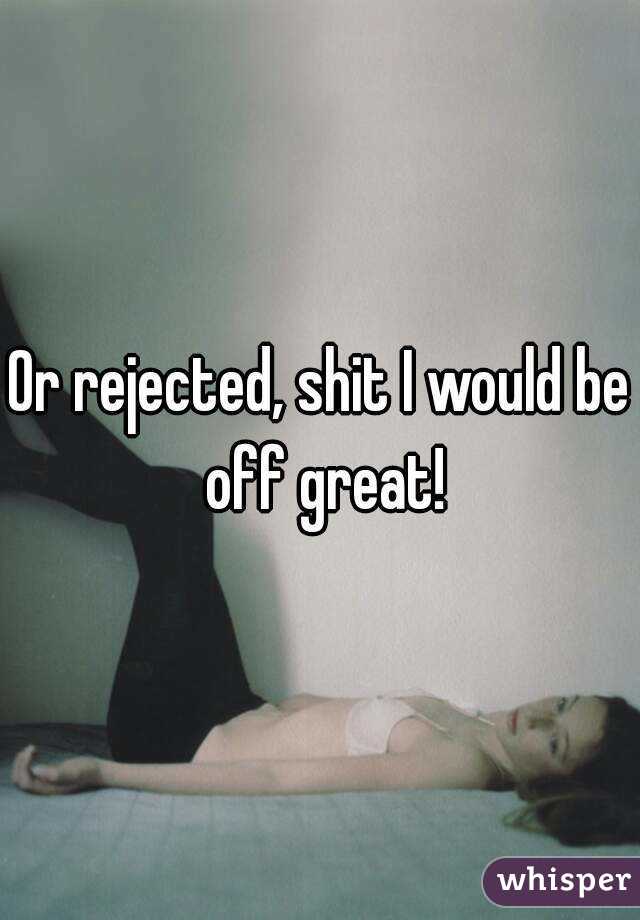 Or rejected, shit I would be off great!