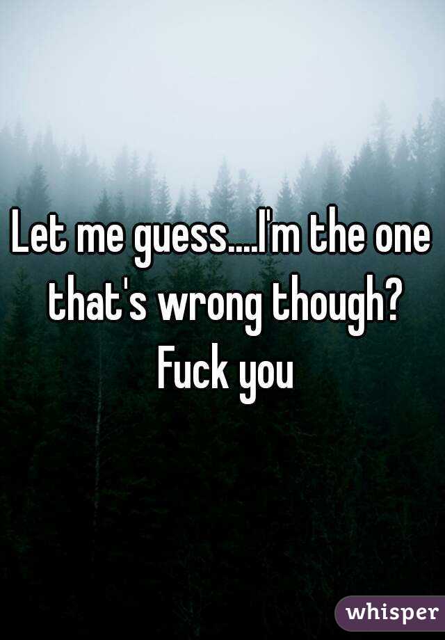 Let me guess....I'm the one that's wrong though? Fuck you