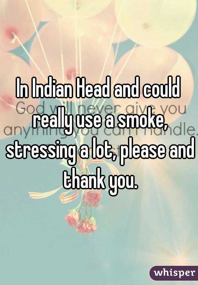 In Indian Head and could really use a smoke, stressing a lot, please and thank you.