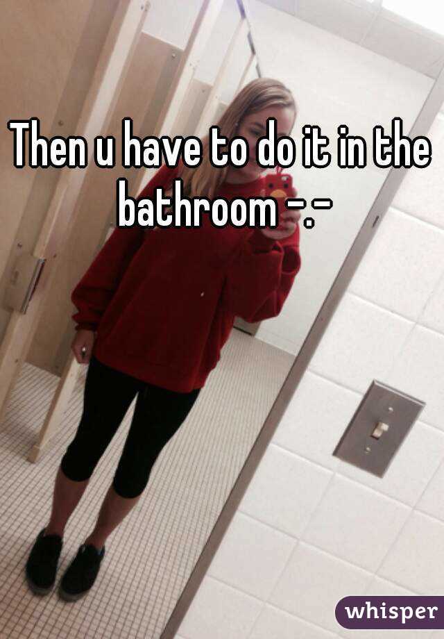 Then u have to do it in the bathroom -.-