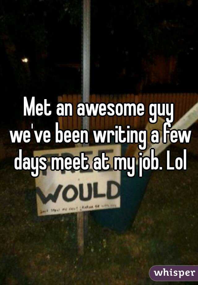 Met an awesome guy we've been writing a few days meet at my job. Lol
