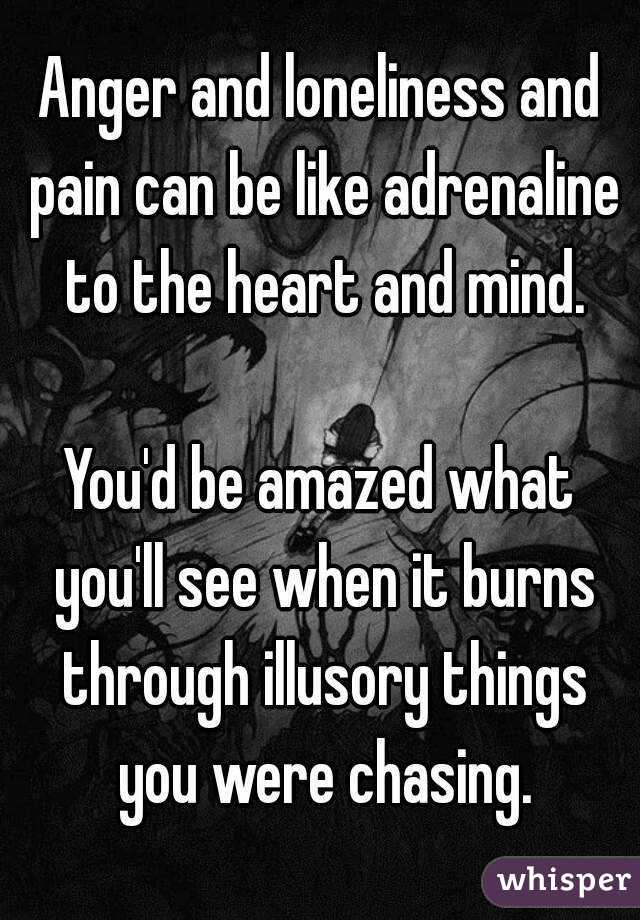 Anger and loneliness and pain can be like adrenaline to the heart and mind.

You'd be amazed what you'll see when it burns through illusory things you were chasing.