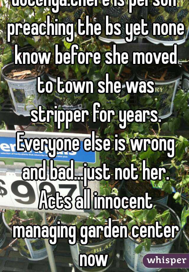 Gotchya.there is person preaching the bs yet none know before she moved to town she was stripper for years. Everyone else is wrong and bad...just not her. Acts all innocent managing garden center now 
