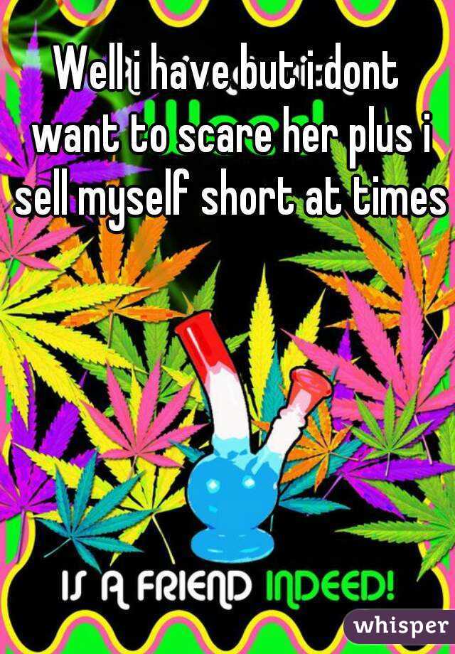 Well i have but i dont want to scare her plus i sell myself short at times 