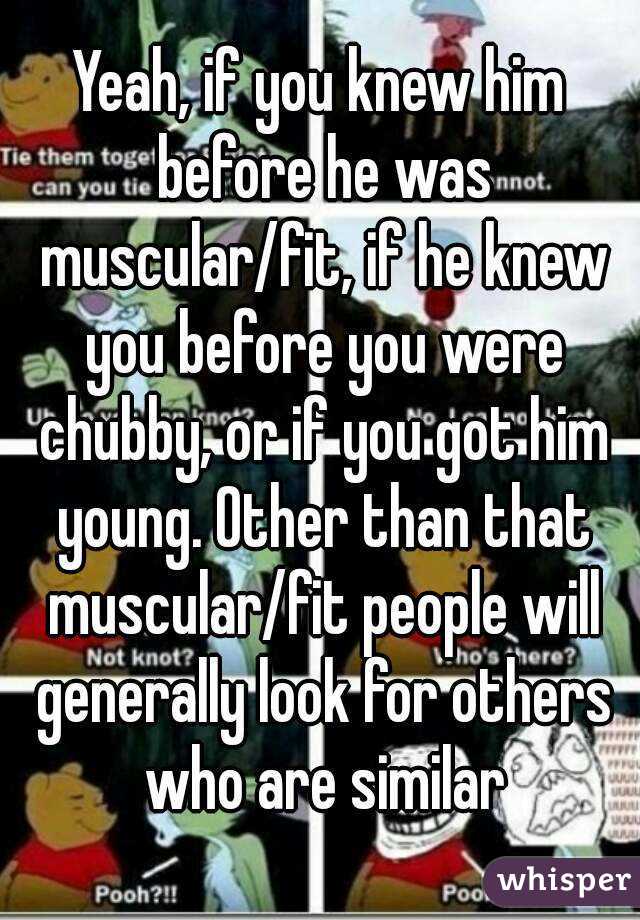Yeah, if you knew him before he was muscular/fit, if he knew you before you were chubby, or if you got him young. Other than that muscular/fit people will generally look for others who are similar