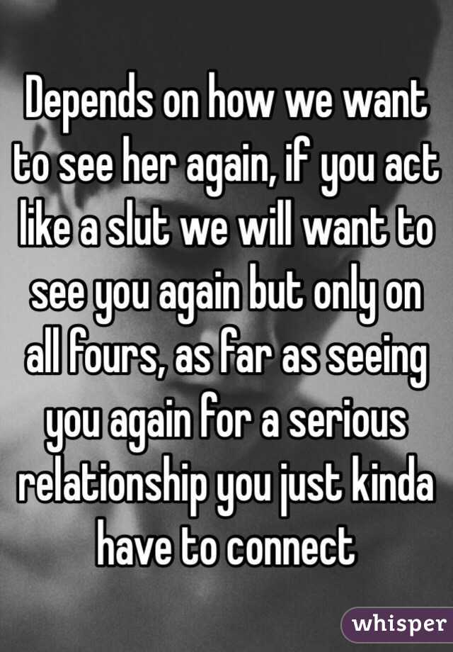 Depends on how we want to see her again, if you act like a slut we will want to see you again but only on all fours, as far as seeing you again for a serious relationship you just kinda have to connect