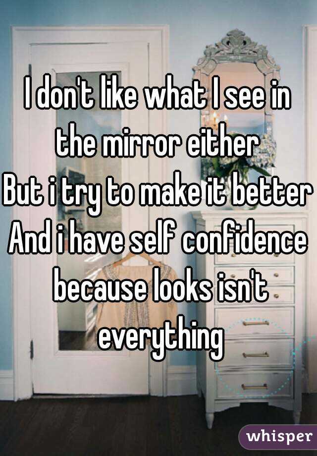 I don't like what I see in the mirror either 
But i try to make it better
And i have self confidence because looks isn't everything