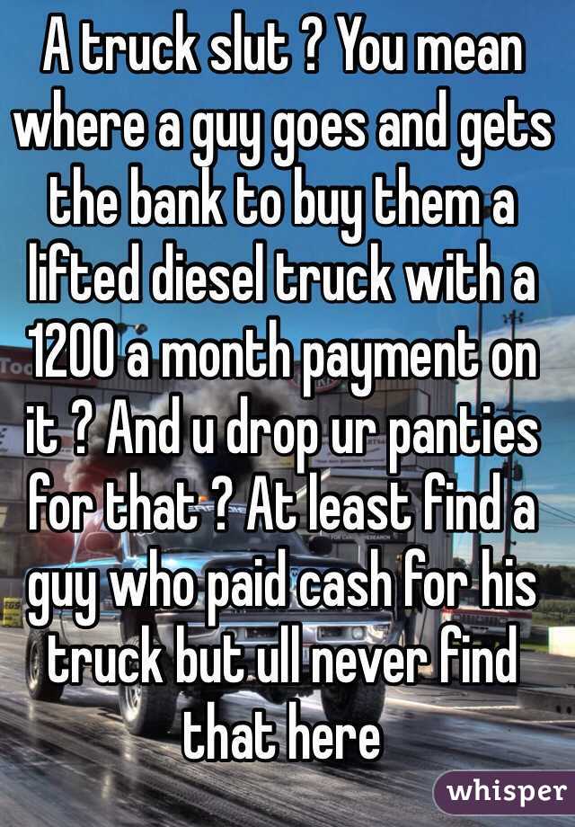 A truck slut ? You mean where a guy goes and gets the bank to buy them a lifted diesel truck with a 1200 a month payment on it ? And u drop ur panties for that ? At least find a guy who paid cash for his truck but ull never find that here 