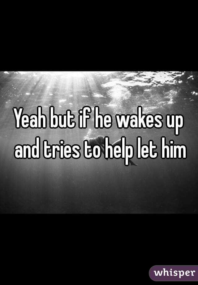 Yeah but if he wakes up and tries to help let him