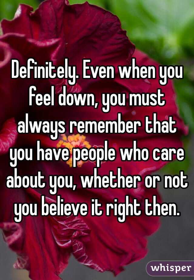 Definitely. Even when you feel down, you must always remember that you have people who care about you, whether or not you believe it right then. 