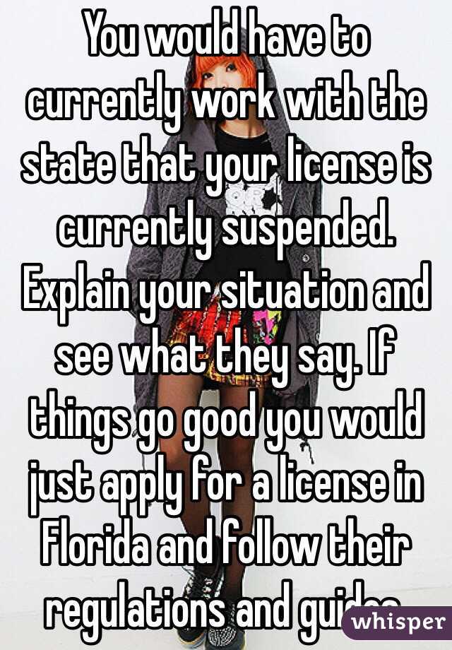 You would have to currently work with the state that your license is currently suspended. Explain your situation and see what they say. If things go good you would just apply for a license in Florida and follow their regulations and guides.
