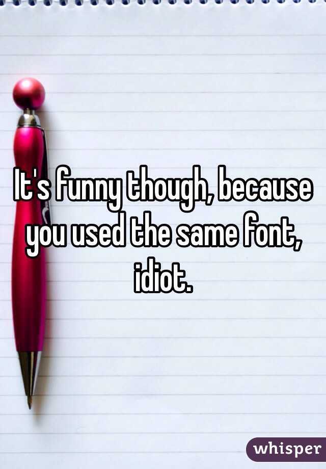 It's funny though, because you used the same font, idiot. 