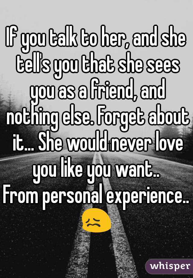 If you talk to her, and she tell's you that she sees you as a friend, and nothing else. Forget about it... She would never love you like you want.. 
From personal experience..
😖