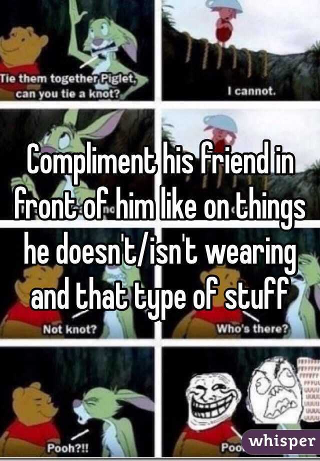 Compliment his friend in front of him like on things he doesn't/isn't wearing and that type of stuff