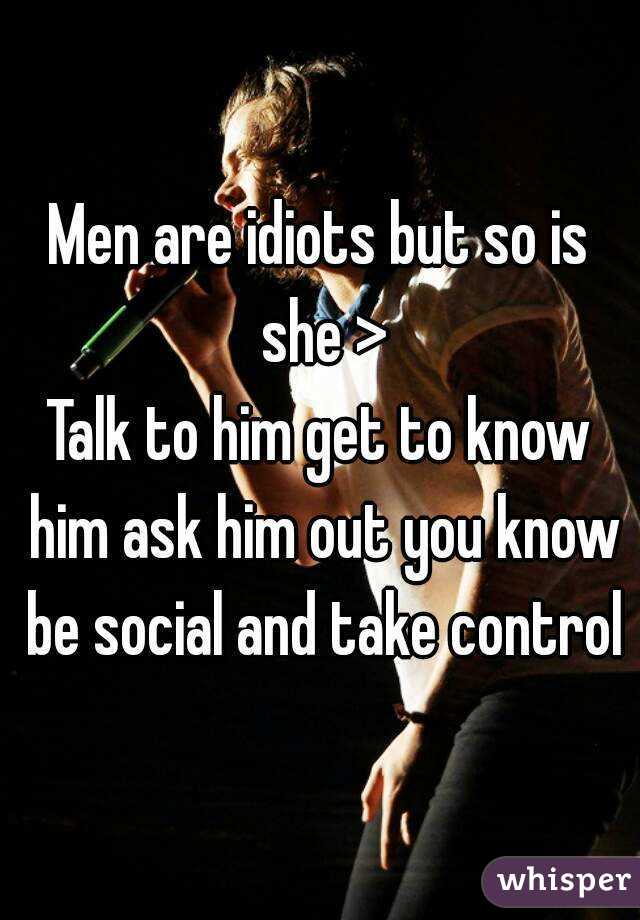 Men are idiots but so is she >
Talk to him get to know him ask him out you know be social and take control
