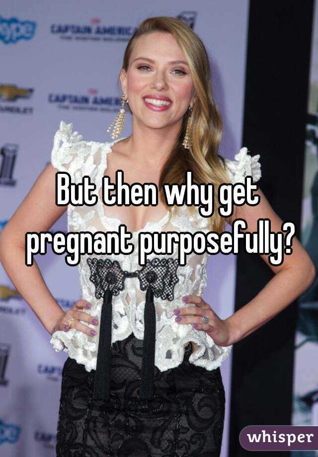 But then why get pregnant purposefully?
