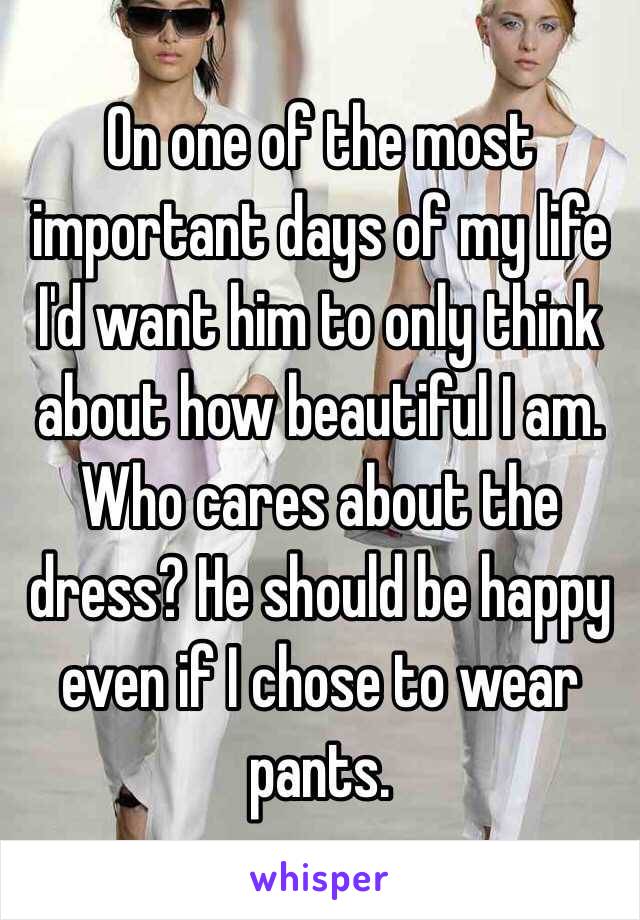 On one of the most important days of my life I'd want him to only think about how beautiful I am. Who cares about the dress? He should be happy even if I chose to wear pants.  