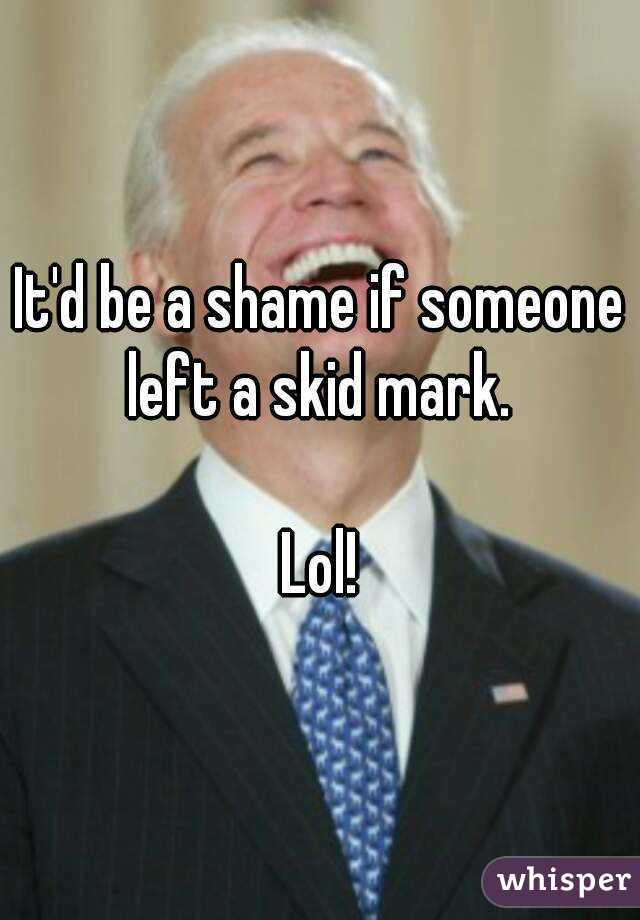 It'd be a shame if someone left a skid mark. 

Lol!