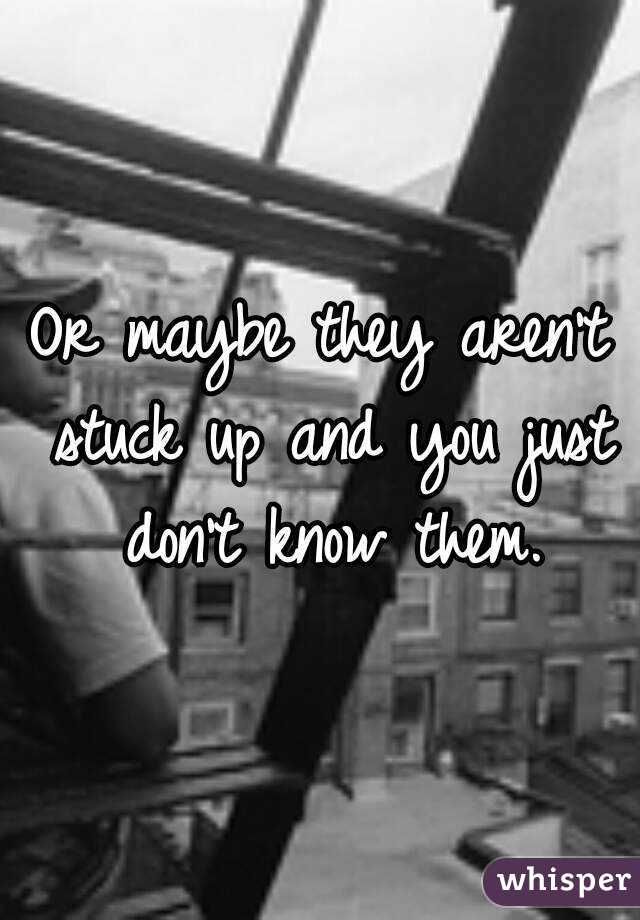 Or maybe they aren't stuck up and you just don't know them.