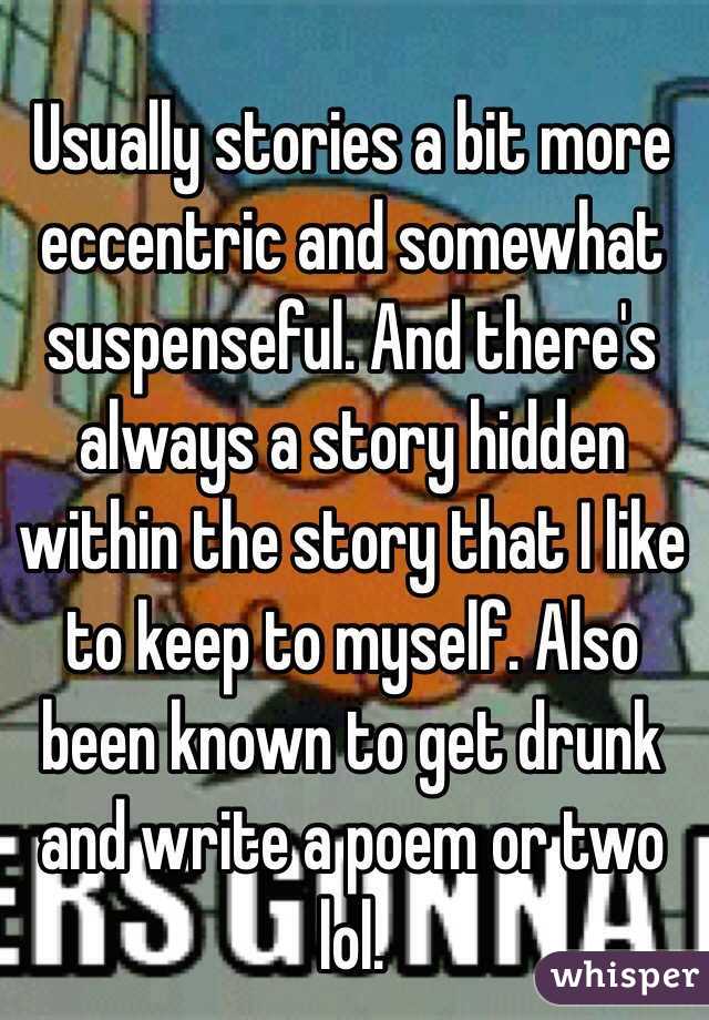 Usually stories a bit more eccentric and somewhat suspenseful. And there's always a story hidden within the story that I like to keep to myself. Also been known to get drunk and write a poem or two lol.