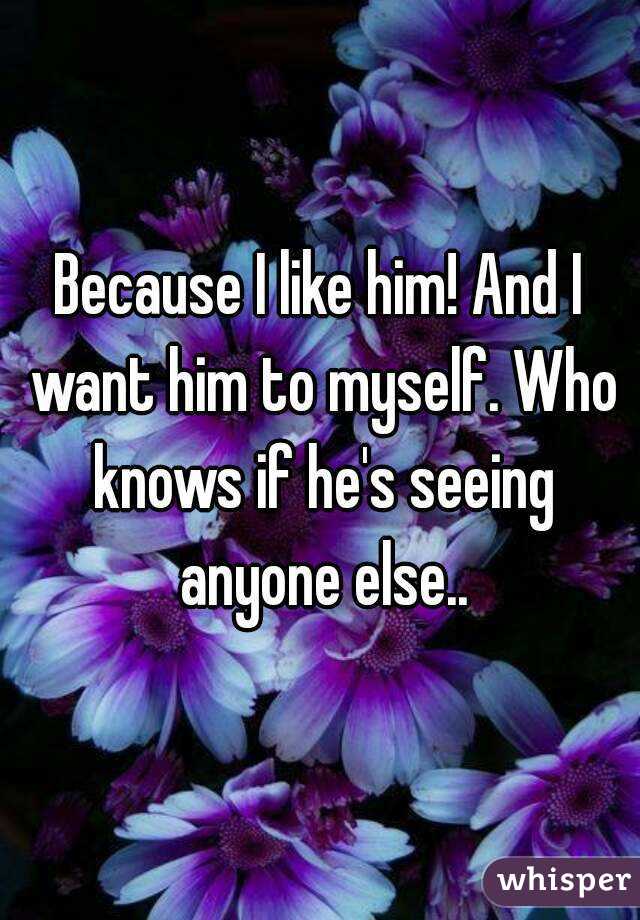 Because I like him! And I want him to myself. Who knows if he's seeing anyone else..