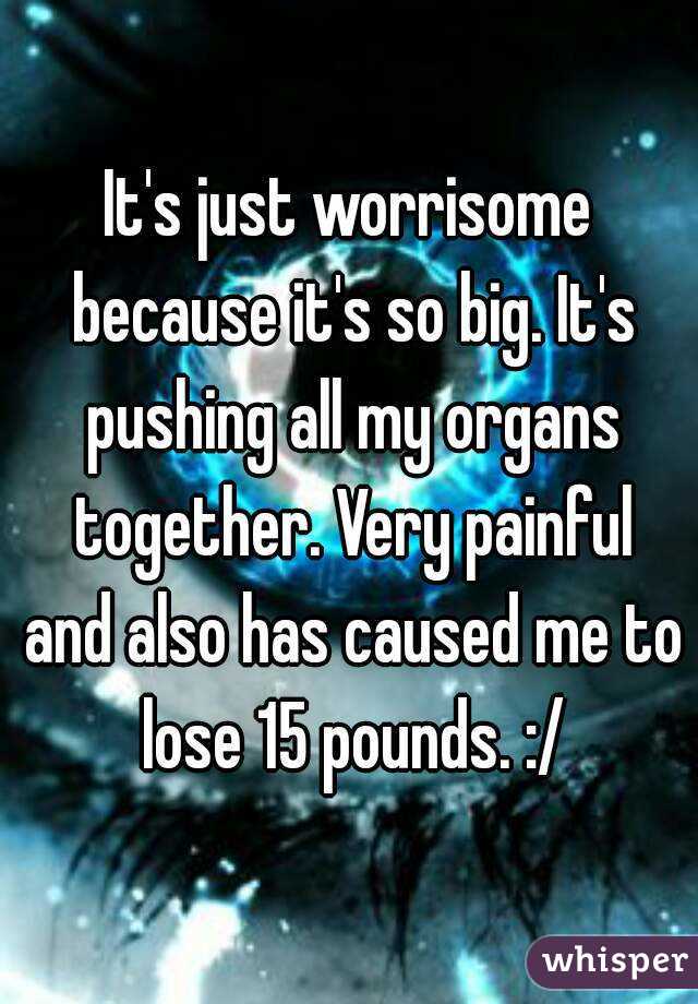 It's just worrisome because it's so big. It's pushing all my organs together. Very painful and also has caused me to lose 15 pounds. :/