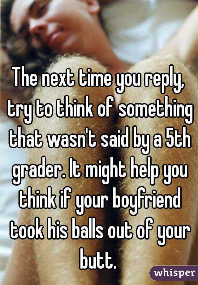 The next time you reply, try to think of something that wasn't said by a 5th grader. It might help you think if your boyfriend took his balls out of your butt. 