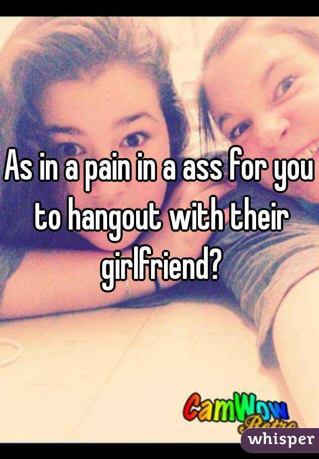 As in a pain in a ass for you to hangout with their girlfriend?