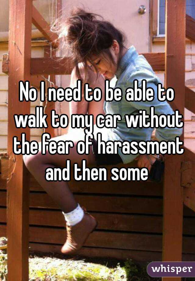 No I need to be able to walk to my car without the fear of harassment and then some 