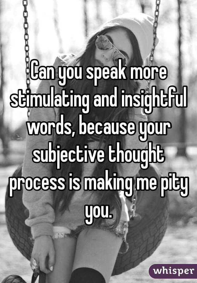 Can you speak more stimulating and insightful words, because your subjective thought process is making me pity you.