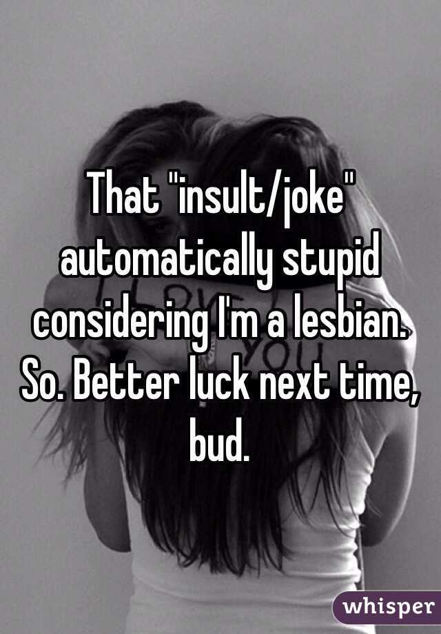 That "insult/joke" automatically stupid considering I'm a lesbian. So. Better luck next time, bud. 