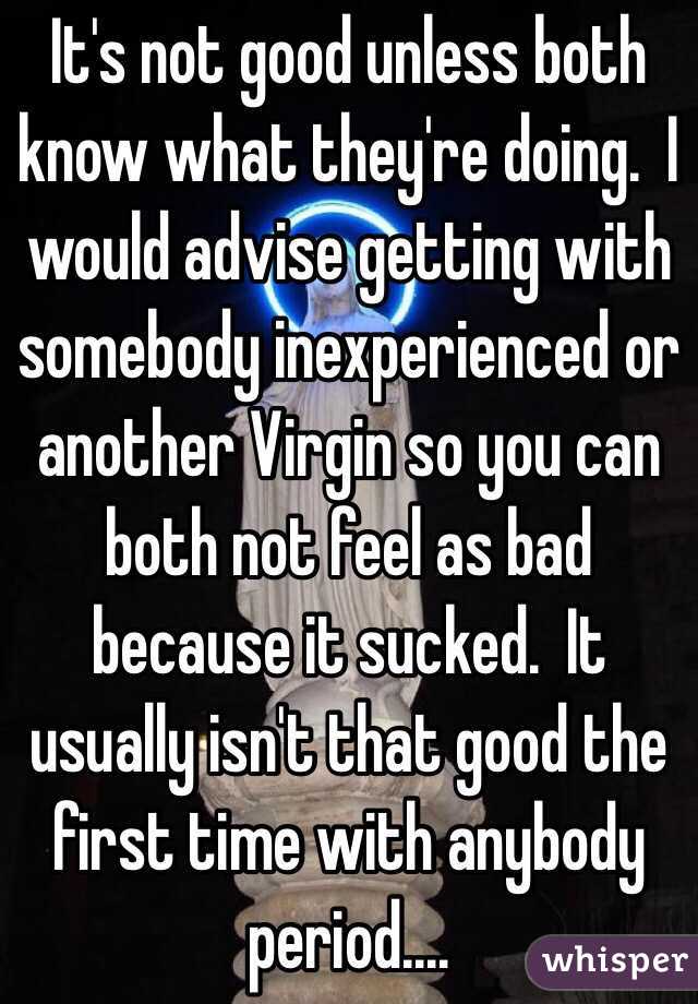 It's not good unless both know what they're doing.  I would advise getting with somebody inexperienced or another Virgin so you can both not feel as bad because it sucked.  It usually isn't that good the first time with anybody period....
