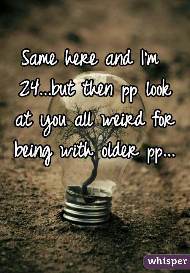 Same here and I'm 24...but then pp look at you all weird for being with older pp...