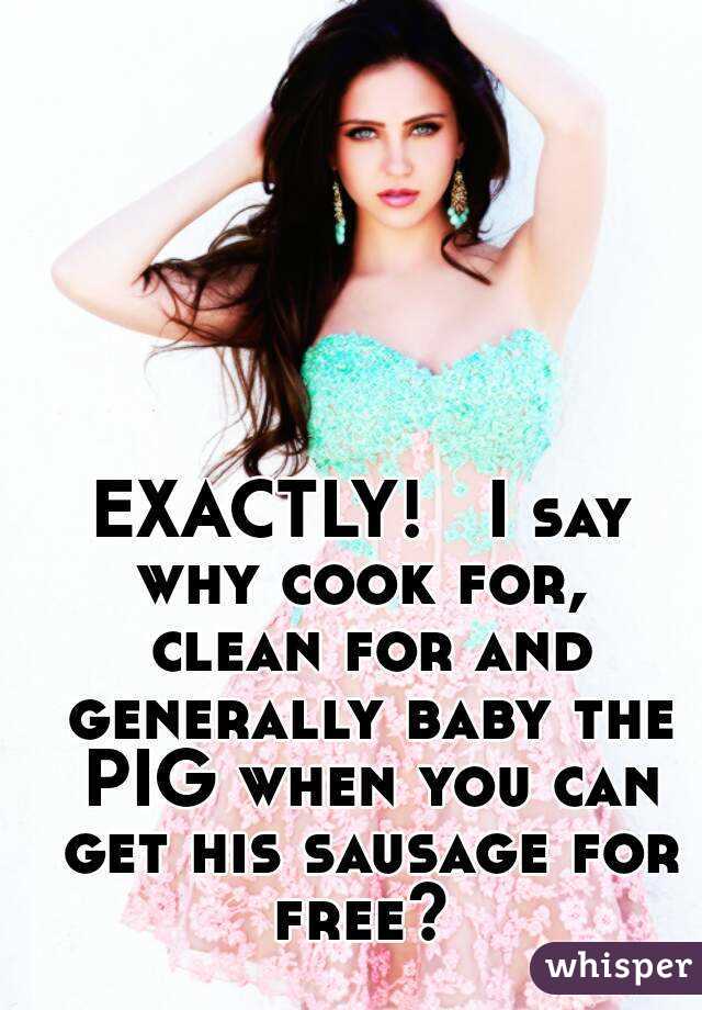 EXACTLY!   I say why cook for,  clean for and generally baby the PIG when you can get his sausage for free? 