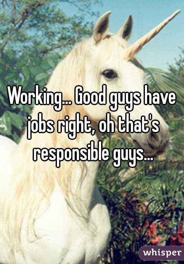 Working... Good guys have jobs right, oh that's responsible guys...