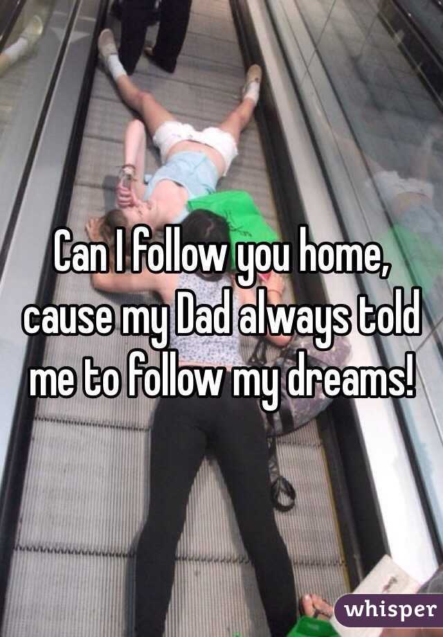 Can I follow you home, cause my Dad always told me to follow my dreams!