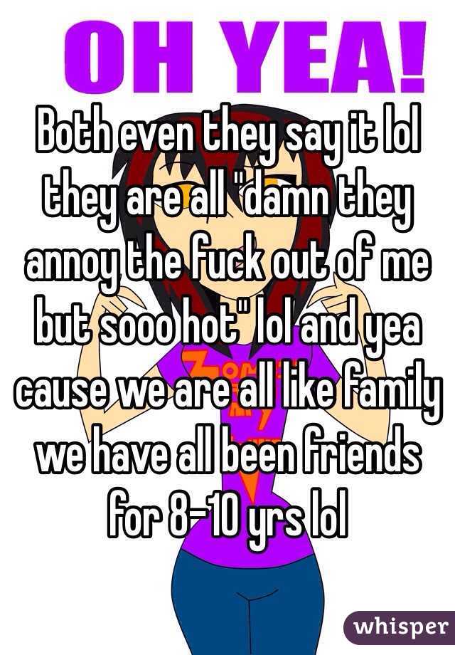 Both even they say it lol they are all "damn they annoy the fuck out of me but sooo hot" lol and yea cause we are all like family we have all been friends for 8-10 yrs lol 