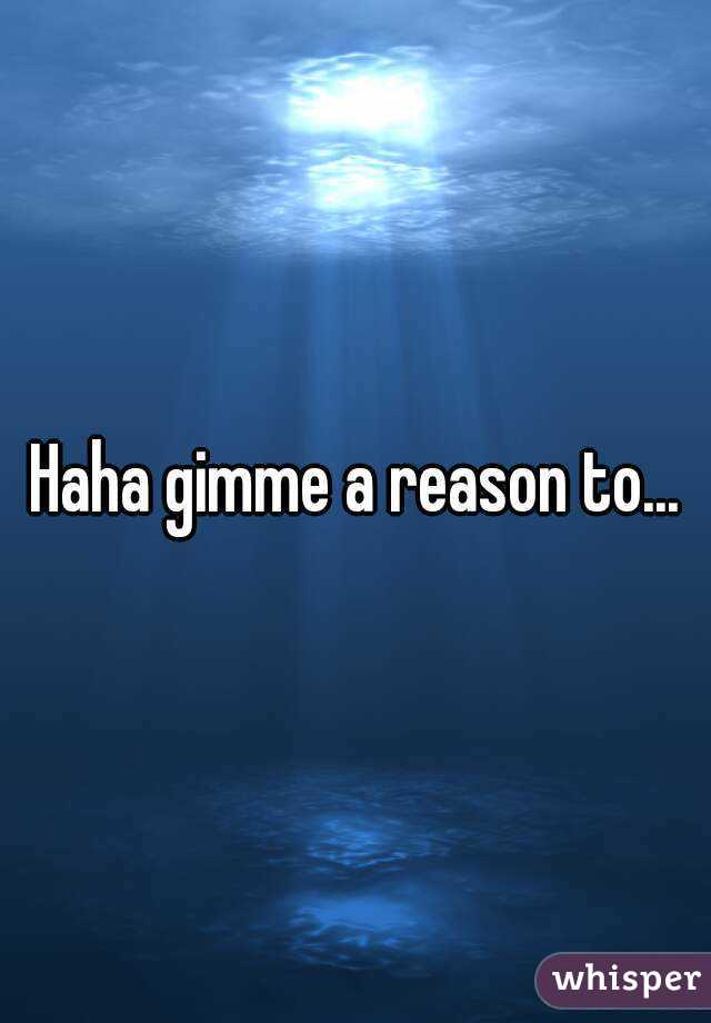 Haha gimme a reason to...
