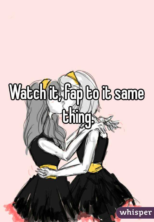 Watch it, fap to it same thing.