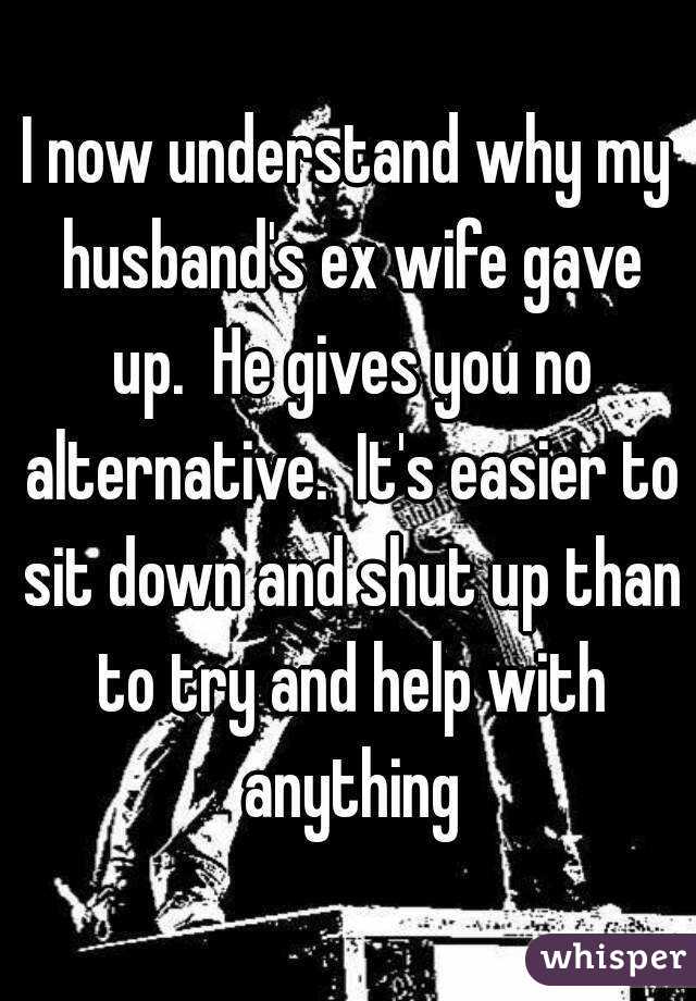 I now understand why my husband's ex wife gave up.  He gives you no alternative.  It's easier to sit down and shut up than to try and help with anything