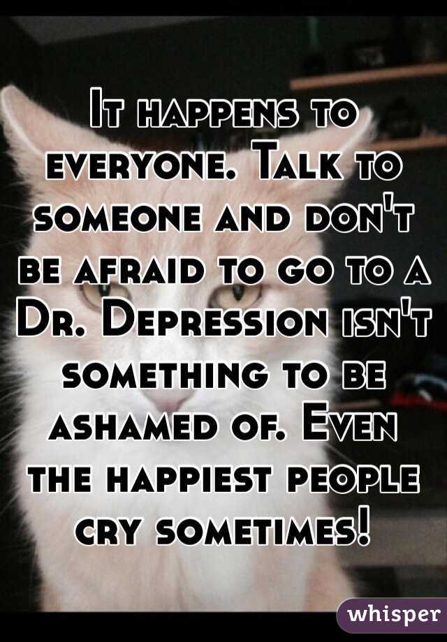 It happens to everyone. Talk to someone and don't be afraid to go to a Dr. Depression isn't something to be ashamed of. Even the happiest people cry sometimes!