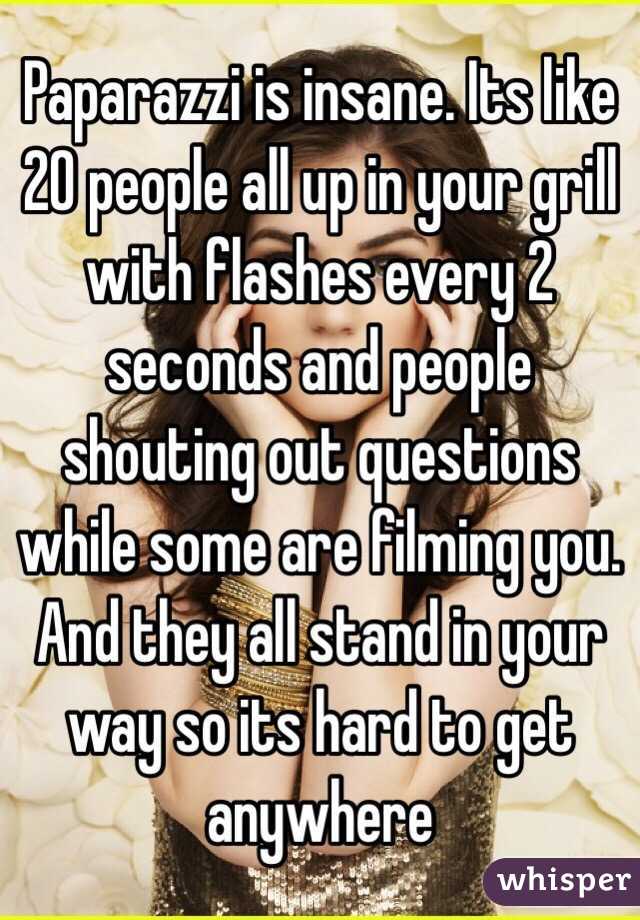 Paparazzi is insane. Its like 20 people all up in your grill with flashes every 2 seconds and people shouting out questions while some are filming you. And they all stand in your way so its hard to get anywhere