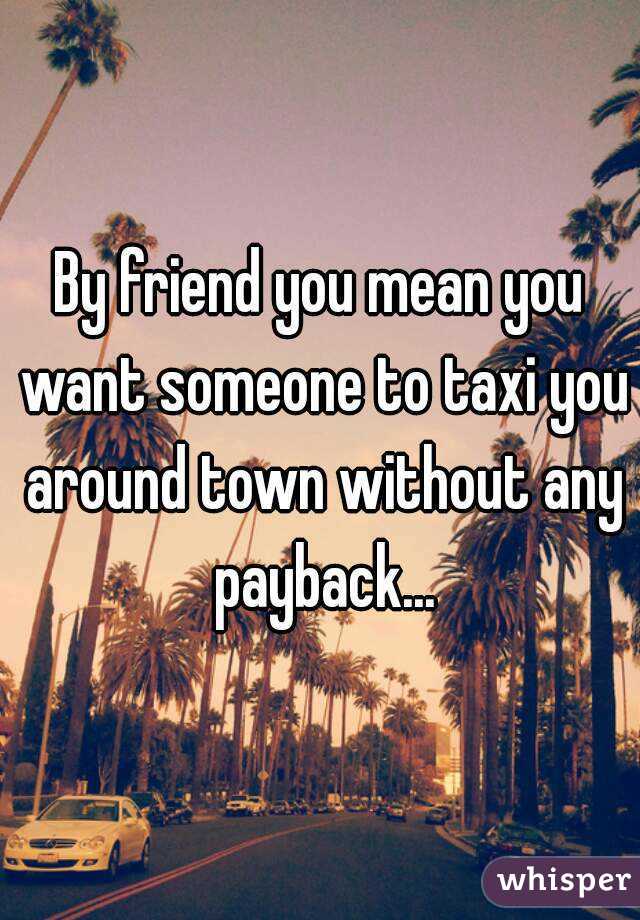 By friend you mean you want someone to taxi you around town without any payback...