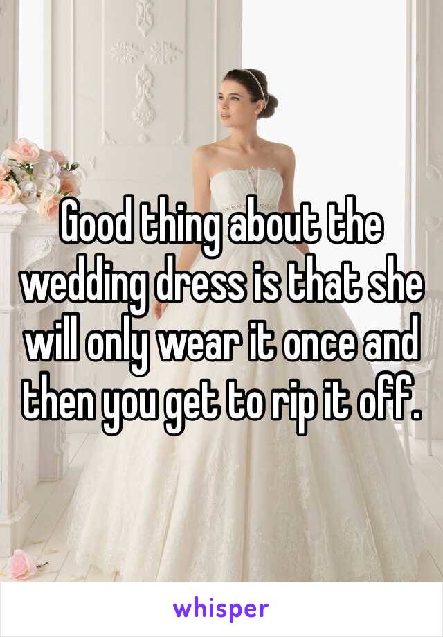 Good thing about the wedding dress is that she will only wear it once and then you get to rip it off. 