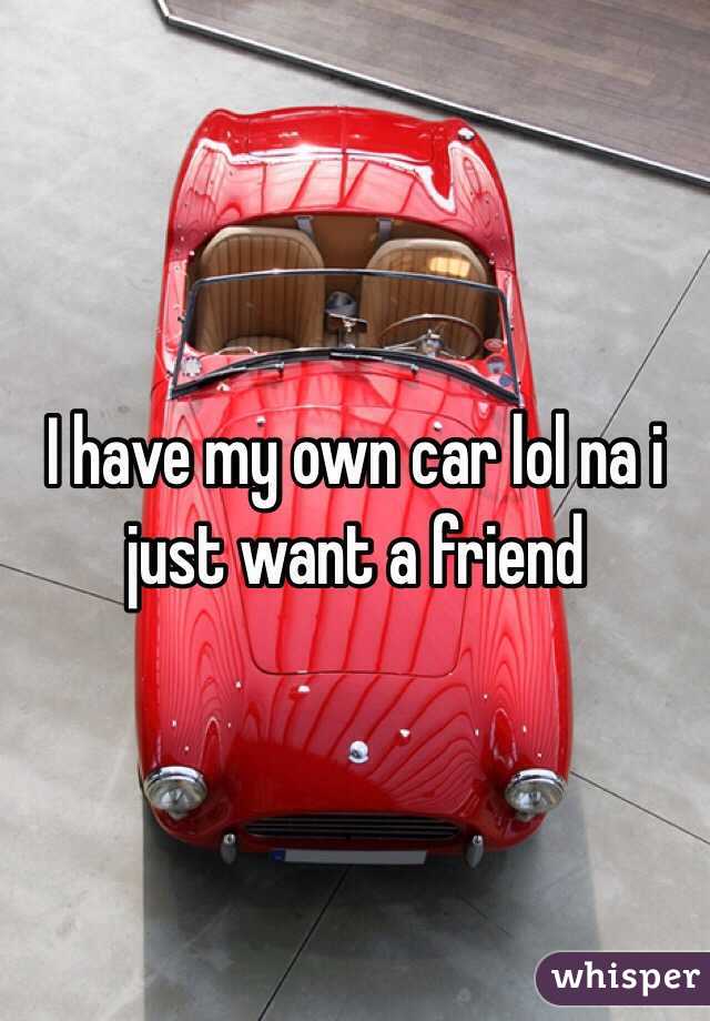 I have my own car lol na i just want a friend