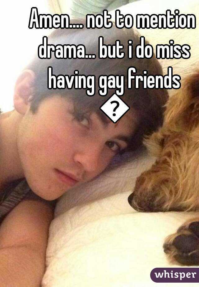 Amen.... not to mention drama... but i do miss having gay friends 😢