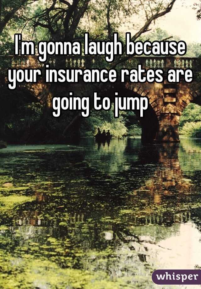 I'm gonna laugh because your insurance rates are going to jump
