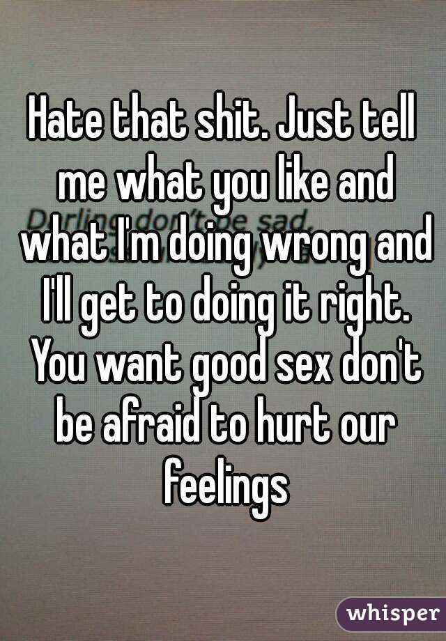 Hate that shit. Just tell me what you like and what I'm doing wrong and I'll get to doing it right. You want good sex don't be afraid to hurt our feelings