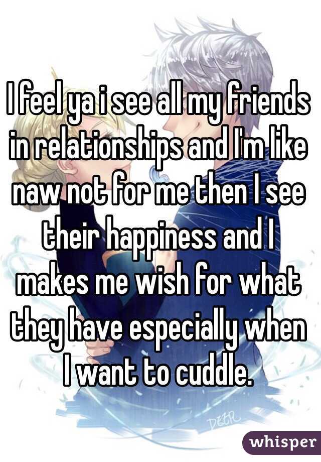 I feel ya i see all my friends in relationships and I'm like naw not for me then I see their happiness and I makes me wish for what they have especially when I want to cuddle.